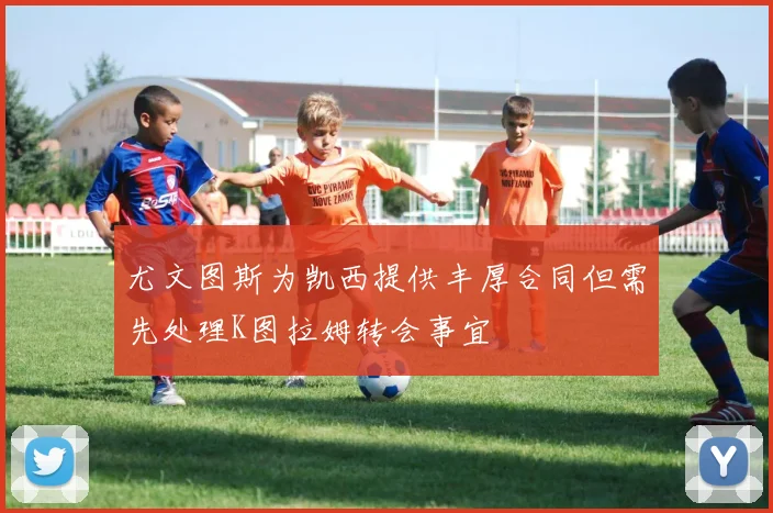 尤文图斯为凯西提供丰厚合同但需先处理K图拉姆转会事宜